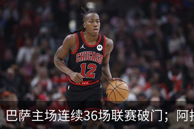 巴萨主场连续36场联赛破门；阿拉维斯近6轮不胜